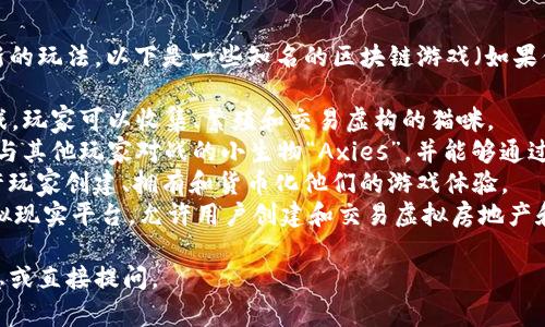 在区块链领域，很多游戏都具有独特的名字与创新的玩法。以下是一些知名的区块链游戏（如果你在寻找特定的名称或类型，可以提供更多细节）：

1. **CryptoKitties** - 一款基于以太坊的游戏，玩家可以收集、繁殖和交易虚构的猫咪。
2. **Axie Infinity** - 玩家可以收集、培育和与其他玩家对战的小生物“Axies”，并能够通过游戏赚取加密货币。
3. **The Sandbox** - 一个虚拟世界游戏，允许玩家创建、拥有和货币化他们的游戏体验。
4. **Decentraland** - 一个基于区块链的虚拟现实平台，允许用户创建和交易虚拟房地产和内容。

如果你有特定的游戏想要了解，可以提供更多信息或直接提问。