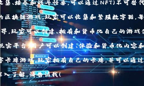 区块链游戏的种类非常丰富，以下是一些著名的区块链游戏名称和简要介绍：

1. **Axie Infinity**：玩家可以收集、培养和战斗怪兽，可以通过NFT（不可替代代币）来买卖和交易。
  
2. **CryptoKitties**：一个早期的区块链游戏，玩家可以收集和繁殖数字猫，每只猫都是唯一的NFT。

3. **The Sandbox**：一个虚拟世界，玩家可以创建、拥有和货币化自己的游戏体验和资产。

4. **Decentraland**：一个虚拟现实平台，用户可以创建、体验和货币化内容和应用，所有的土地和资产都是NFT。

5. **Gods Unchained**：一款数字卡牌游戏，玩家拥有自己的卡牌，并可以通过NFT进行交易。

如果你有特定的游戏或主题想要深入了解，请告诉我！